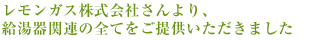 レモンガス株式会社さんより、給湯器関連の全てをご提供いただきました