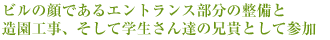 ビルの顔であるエントランス部分の整備と
造園工事、そして学生さん達の兄貴として参加